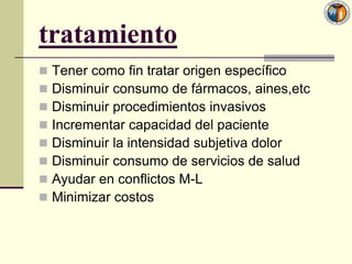 tratamiento
   Tener como fin tratar origen específico
   Disminuir consumo de fármacos, aines,etc
   Disminuir procedimientos invasivos
   Incrementar capacidad del paciente
   Disminuir la intensidad subjetiva dolor
   Disminuir consumo de servicios de salud
   Ayudar en conflictos M-L
   Minimizar costos
 