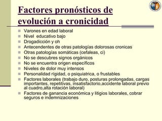 Factores pronósticos de
evolución a cronicidad
 Varones en edad laboral
 Nivel educativo bajo
 Drogadicción y oh
 Antecendentes de otras patologías dolorosas cronicas
 Otras patologías somáticas (cefaleas, ci)
 No se descubres signos orgánicos
 No se encuentra origen específicos
 Niveles de dolor muy intensos
 Personalidad rígidad, o psiquiatrica, o frustables
 Factores laborales (trabajo duro, posturas prolongadas, cargas
  importantes, repetitivas, insatisfactorio,accidente laboral previo
  al cuadro,alta rotación laboral)
 Factores de ganancia económica y litigios laborales, cobrar
  seguros e indemnizaciones
 
