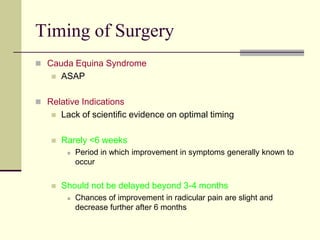 Timing of Surgery
 Cauda Equina Syndrome
      ASAP

 Relative Indications
      Lack of scientific evidence on optimal timing

      Rarely <6 weeks
           Period in which improvement in symptoms generally known to
            occur


      Should not be delayed beyond 3-4 months
           Chances of improvement in radicular pain are slight and
            decrease further after 6 months
 
