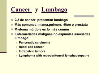 Cancer y Lumbago
 2/3 de cancer presentan lumbago
 Màs comunes: mama,pulmon, riñon o prostata
 Mieloma múltiple es lo más común
 Enfermedades malignas no espinales asociadas
  lumbago
     Pancreatic carcinoma
     Renal cell cancer
     Intrapelvic tumors
     Lymphoma with retroperitoneal lymphadeopathy
 