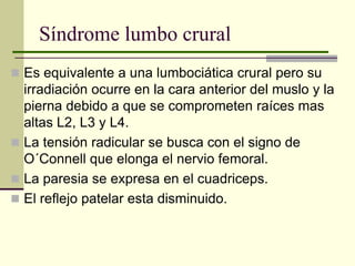 Síndrome lumbo crural
 Es equivalente a una lumbociática crural pero su
  irradiación ocurre en la cara anterior del muslo y la
  pierna debido a que se comprometen raíces mas
  altas L2, L3 y L4.
 La tensión radicular se busca con el signo de
  O´Connell que elonga el nervio femoral.
 La paresia se expresa en el cuadriceps.
 El reflejo patelar esta disminuido.
 