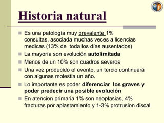 Historia natural
 Es una patología muy prevalente 1%
    consultas, asociada muchas veces a licencias
    medicas (13% de toda los días ausentados)
   La mayoría son evolución autolimitada
   Menos de un 10% son cuadros severos
   Una vez producido el evento, un tercio continuará
    con algunas molestia un año.
   Lo importante es poder diferenciar los graves y
    poder predecir una posible evolución
   En atencion primaria 1% son neoplasias, 4%
    fracturas por aplastamiento y 1-3% protrusion discal
 