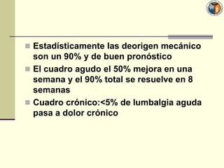  Estadísticamente las deorigen mecánico
  son un 90% y de buen pronóstico
 El cuadro agudo el 50% mejora en una
  semana y el 90% total se resuelve en 8
  semanas
 Cuadro crónico:<5% de lumbalgia aguda
  pasa a dolor crónico
 