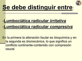 Se debe distinguir entre:

-Lumbociática radicular irritativa
-Lumbociática radicular compresiva

En la primera la alteración tisular es bioquímica y en
  la segunda es biomecánica, lo que significa un
  conflicto continente-contenido con compresión
  neural
 
