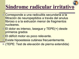 Síndrome radicular irritativo
 Corresponde a una radiculitis secundaria a la
  filtración de neuropeptidos a través del anulus
  fibroso o a la extrusión menor de fragmentos
  nucleares.
 El dolor es intenso, lasegue y TEPE(+) desde
  primeros grados
 El déficit motor es poco relevante.
 Existe hipoestesia cutánea frecuentemente.
 (TEPE: Test de elevación de pierna extendida)
 