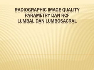 RADIOGRAPHIC IMAGE QUALITY
PARAMETRY DAN RCF
LUMBAL DAN LUMBOSACRAL
 