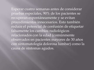 Esperar cuatro semanas antes de considerar
pruebas especiales, 90% de los pacientes se
recuperan espontáneamente y se evitan
procedimientos innecesarios. Esto también
reduce el potencial de confusión de etiquetar
falsamente los cambios radiológicos
relacionados con la edad (comúnmente
observados en pacientes mayores de 30 años
con sintomatología dolorosa lumbar) como la
causa de síntomas agudos.
 