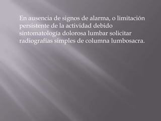 En ausencia de signos de alarma, o limitación
persistente de la actividad debido
sintomatología dolorosa lumbar solicitar
radiografías simples de columna lumbosacra.
 