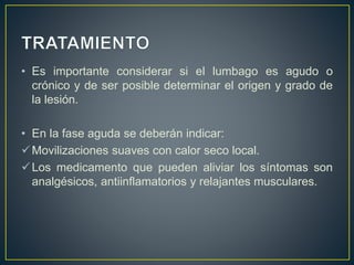 • Es importante considerar si el lumbago es agudo o
crónico y de ser posible determinar el origen y grado de
la lesión.
• En la fase aguda se deberán indicar:
Movilizaciones suaves con calor seco local.
Los medicamento que pueden aliviar los síntomas son
analgésicos, antiinflamatorios y relajantes musculares.
 