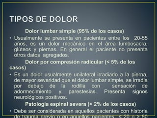 Dolor lumbar simple (95% de los casos)
• Usualmente se presenta en pacientes entre los 20-55
años, es un dolor mecánico en el área lumbosacra,
glúteos y piernas. En general el paciente no presenta
otros datos agregados.
Dolor por compresión radicular (< 5% de los
casos)
• Es un dolor usualmente unilateral irradiado a la pierna,
de mayor severidad que el dolor lumbar simple, se irradia
por debajo de la rodilla con sensación de
adormecimiento y parestesias. Presenta signos
neurológicos positivos.
Patología espinal severa (< 2% de los casos)
• Debe ser considerada en aquellos pacientes con historia
 