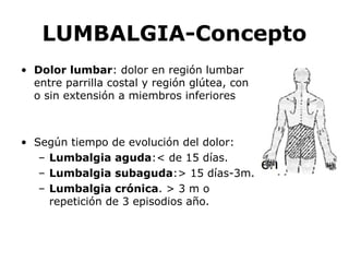 LUMBALGIA-Concepto
• Dolor lumbar: dolor en región lumbar
entre parrilla costal y región glútea, con
o sin extensión a miembros inferiores
• Según tiempo de evolución del dolor:
– Lumbalgia aguda:< de 15 días.
– Lumbalgia subaguda:> 15 días-3m.
– Lumbalgia crónica. > 3 m o
repetición de 3 episodios año.
 