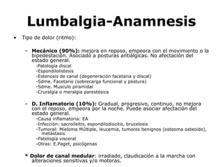 Lumbalgia-Anamnesis
• Tipo de dolor (ritmo):
– Mecánico (90%): mejora en reposo, empeora con el movimiento o la
bipedestación. Asociado a posturas antiálgicas. No afectación del
estado general.
-Patología discal
-Espondilolistesis
-Estenosis de canal (degeneración facetaria y discal)
-Sdme. Facetario (sobrecarga funcional y postura)
-Sdme. Musculo piramidal
-Cruralgia o meralgia parestésica
– D. Inflamatorio (10%): Gradual, progresivo, continuo, no mejora
con el reposo, empeora por la noche. Puede asociar afectación del
estado general.
-Causa inflamatoria: EA
-Infección: sacroileítis, espondilodiscitis, brucelosis
-Tumoral: Mieloma Múltiple, leucemia, tumores benignos (osteoma osteoide),
metástasis
-Patología visceral
-Otras: E.Paget, psicógenas
* Dolor de canal medular: irradiado, claudicación a la marcha con
alteraciones sensitivas y/o motoras.
 