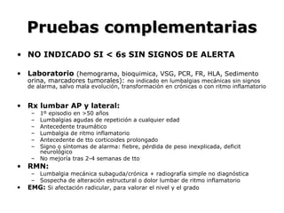 Pruebas complementariasPruebas complementarias
• NO INDICADO SI < 6s SIN SIGNOS DE ALERTA
• Laboratorio (hemograma, bioquimica, VSG, PCR, FR, HLA, Sedimento
orina, marcadores tumorales): no indicado en lumbalgias mecánicas sin signos
de alarma, salvo mala evolución, transformación en crónicas o con ritmo inflamatorio
• Rx lumbar AP y lateral:
– 1º episodio en >50 años
– Lumbalgias agudas de repetición a cualquier edad
– Antecedente traumático
– Lumbalgia de ritmo inflamatorio
– Antecedente de tto corticoides prolongado
– Signo o síntomas de alarma: fiebre, pérdida de peso inexplicada, deficit
neurológico
– No mejoría tras 2-4 semanas de tto
• RMN:
– Lumbalgia mecánica subaguda/crónica + radiografía simple no diagnóstica
– Sospecha de alteración estructural o dolor lumbar de ritmo inflamatorio
• EMG: Si afectación radicular, para valorar el nivel y el grado
 