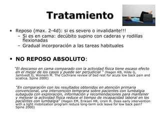 TratamientoTratamiento
• Reposo (max. 2-4d): si es severo o invalidante!!!
– Si es en cama: decúbito supino con caderas y rodillas
flexionadas
– Gradual incorporación a las tareas habituales
• NO REPOSO ABSOLUTO:
“El descanso en cama comparado con la actividad física tiene escaso efecto
en el mejor de los casos y puede ser perjudicial “ (Hagen KB, Hilde G,
Jamtvedt G, Winnem M. The Cochrane review of bed rest for acute low back pain and
sciatica. Spine 2000)
“En comparación con los resultados obtenidos en atención primaria
convencional, una intervención temprana sobre pacientes con lumbalgia
subaguda con exploración, información y recomendaciones para mantener
y mejorar la actividad física reduce el tiempo de incapacidad laboral en los
pacientes con lumbalgia” (Hagen EM, Eriksen HR, Ursin H. Does early intervention
with a light mobilization program reduce long-term sick leave for low back pain?
Spine 2000)
 