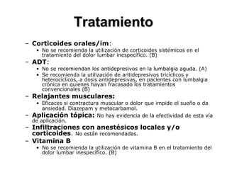 – Corticoides orales/im:
• No se recomienda la utilización de corticoides sistémicos en el
tratamiento del dolor lumbar inespecífico. (B)
– ADT:
• No se recomiendan los antidepresivos en la lumbalgia aguda. (A)
• Se recomienda la utilización de antidepresivos tricíclicos y
heterocíclicos, a dosis antidepresivas, en pacientes con lumbalgia
crónica en quienes hayan fracasado los tratamientos
convencionales (B)
– Relajantes musculares:
• Eficaces si contractura muscular o dolor que impide el sueño o da
ansiedad. Diazepam y metocarbamol.
– Aplicación tópica: No hay evidencia de la efectividad de esta vía
de aplicación.
– Infiltraciones con anestésicos locales y/o
corticoides. No están recomendadas.
– Vitamina B
• No se recomienda la utilización de vitamina B en el tratamiento del
dolor lumbar inespecífico. (B)
TratamientoTratamiento
 