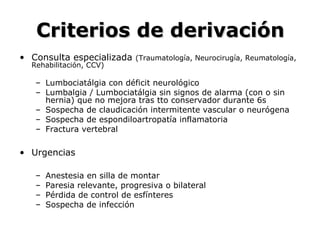 Criterios de derivaciónCriterios de derivación
• Consulta especializada (Traumatología, Neurocirugía, Reumatología,
Rehabilitación, CCV)
– Lumbociatálgia con déficit neurológico
– Lumbalgia / Lumbociatálgia sin signos de alarma (con o sin
hernia) que no mejora tras tto conservador durante 6s
– Sospecha de claudicación intermitente vascular o neurógena
– Sospecha de espondiloartropatía inflamatoria
– Fractura vertebral
• Urgencias
– Anestesia en silla de montar
– Paresia relevante, progresiva o bilateral
– Pérdida de control de esfínteres
– Sospecha de infección
 