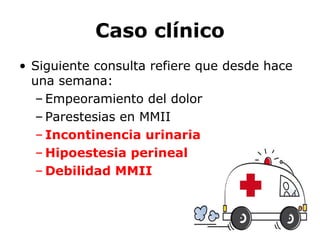 Caso clínico
• Siguiente consulta refiere que desde hace
una semana:
– Empeoramiento del dolor
– Parestesias en MMII
– Incontinencia urinaria
– Hipoestesia perineal
– Debilidad MMII
 