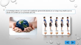 La lumbalgia afecta a un cuarto de la población general del planeta en un rango muy amplio que va
desde el 8 al 80% con un promedio del 27%.
 