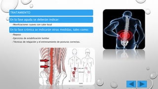 TRATAMIENTO
En la fase aguda se deberán indicar:
•Movilizaciones suaves con calor local
En la fase crónica se indicarán otras medidas, tales como:
•Reposo
•Ejercicios de estabilización lumbar
•Técnicas de relajación y el entrenamiento de posturas correctas.
 