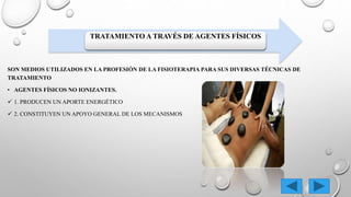 TRATAMIENTO A TRAVÉS DE AGENTES FÍSICOS
SON MEDIOS UTILIZADOS EN LA PROFESIÓN DE LA FISIOTERAPIA PARA SUS DIVERSAS TÉCNICAS DE
TRATAMIENTO
• AGENTES FÍSICOS NO IONIZANTES.
 1. PRODUCEN UN APORTE ENERGÉTICO
 2. CONSTITUYEN UN APOYO GENERAL DE LOS MECANISMOS
 