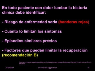 En todo paciente con dolor lumbar la historia
clínica debe identificar:
- Riesgo de enfermedad seria (banderas rojas)
- Cuánto lo limitan los síntomas
- Episodios similares previos
- Factores que puedan limitar la recuperación
(recomendación B)
romanrosario.a@gmail.com 1004/03/2020
Guía para el manejo de pacientes adultos con lumbalgia (primera entrega). Evidencia en Atención Primaria volumen 5 nro 2.
PROFAM.
 