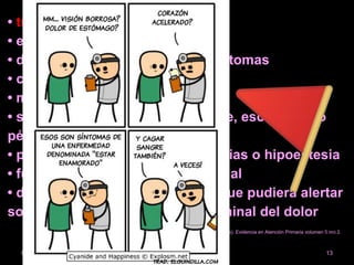 • traumatismo previo
• esfuerzos importantes
• duración y progresión de los síntomas
• características del dolor: ALICIA
• medicación habitual
• síntomas sistémicos como fiebre, escalofríos o
pérdida de peso
• presencia de debilidad, parestesias o hipoestesia
• función vesical, intestinal y sexual
• dolor abdominal o en el flanco que pudiera alertar
sobre un origen pelviano o abdominal del dolor
romanrosario.a@gmail.com 1304/03/2020
Guía para el manejo de pacientes adultos con lumbalgia (primera entrega). Evidencia en Atención Primaria volumen 5 nro 2.
PROFAM.
 