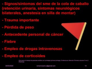 - Signos/síntomas del sme de la cola de caballo
(retención urinaria, síntomas neurológicos
bilaterales, anestesia en silla de montar)
- Trauma importante
- Pérdida de peso
- Antecedente personal de cáncer
- Fiebre
- Empleo de drogas intravenosas
- Empleo de corticoides
romanrosario.a@gmail.com 1404/03/2020
Guía para el manejo de pacientes adultos con lumbalgia (primera entrega). Evidencia en Atención Primaria volumen 5 nro 2.
PROFAM.
 