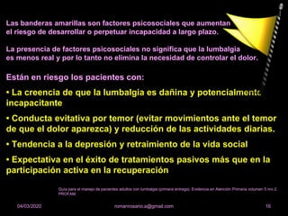 Las banderas amarillas son factores psicosociales que aumentan
el riesgo de desarrollar o perpetuar incapacidad a largo plazo.
La presencia de factores psicosociales no significa que la lumbalgia
es menos real y por lo tanto no elimina la necesidad de controlar el dolor.
Están en riesgo los pacientes con:
• La creencia de que la lumbalgia es dañina y potencialmente
incapacitante
• Conducta evitativa por temor (evitar movimientos ante el temor
de que el dolor aparezca) y reducción de las actividades diarias.
• Tendencia a la depresión y retraimiento de la vida social
• Expectativa en el éxito de tratamientos pasivos más que en la
participación activa en la recuperación
romanrosario.a@gmail.com 1604/03/2020
Guía para el manejo de pacientes adultos con lumbalgia (primera entrega). Evidencia en Atención Primaria volumen 5 nro 2.
PROFAM.
 
