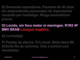 S) Demanda espontánea. Paciente de 50 años
sin antecedentes personales de importancia
consulta por lumbalgia. Niega traumatismo
previo.
O) Lúcido, sin foco motor ni meníngeo. R1R2 4F
BMV BEAB Lasegue negativo.
A) Lumbalgia
P) Pautas de alarma. Frío local. Diclo-dexa IM.
Solicito Rx de columna. Cito a control con
resultados.
romanrosario.a@gmail.com 1704/03/2020
 