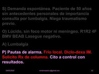 S) Demanda espontánea. Paciente de 50 años
sin antecedentes personales de importancia
consulta por lumbalgia. Niega traumatismo
previo.
O) Lúcido, sin foco motor ni meníngeo. R1R2 4F
BMV BEAB Lasegue negativo.
A) Lumbalgia
P) Pautas de alarma. Frío local. Diclo-dexa IM.
Solicito Rx de columna. Cito a control con
resultados.
romanrosario.a@gmail.com 2204/03/2020
 