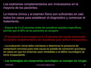 Los exámenes complementarios son innecesarios en la
mayoría de los pacientes.
La historia clínica y el examen físico son suficientes en casi
todos los casos para establecer el diagnóstico y comenzar el
tratamiento.
- Esperar de 4 a 6 semanas antes de considerar estudios específicos,
permite que el 90% de los pacientes se recupere.
- Si el paciente no se recupera en 4 a 6 semanas de manejo conservador,
los estudios complementarios son importantes para verificar el diagnóstico.
- La evaluación inicial debe orientarse a determinar la presencia de
compresión nerviosa pues esta causa es pasible de corrección quirúrgica
en casos en que los síntomas sean intratables o el déficit neurológico se
torne incapacitante.
- Las lumbalgias sin compromiso neurológico se manejan sin cirugía.
romanrosario.a@gmail.com 2404/03/2020
 