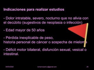 Indicaciones para realizar estudios
- Dolor intratable, severo, nocturno que no alivia con
el decúbito (sugestivos de neoplasia o infección)
- Edad mayor de 50 años
- Pérdida inexplicable de peso,
historia personal de cáncer o sospecha de mieloma
- Déficit motor bilateral, disfunción sexual, vesical o
intestinal.
romanrosario.a@gmail.com 2504/03/2020
 