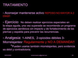 TRATAMIENTO
- Aconsejar mantenerse activo REPOSO NO MAYOR A 2
DÍAS!!
- Ejercicio: No deben realizar ejercicios especiales en
la etapa aguda, una vez superada se recomienda un programa
de ejercicios aeróbicos sin impacto y de fortalecimiento de las
piernas y espalda para prevenir las recurrencias.
- Analgesia: 1-AINES, 2-opioides débiles 3-
Miorrelajantes* Regularmente y NO A DEMANDA!!
*Pueden usarse también miorrelajantes, pero evidencia
es débil y contradictoria.
romanrosario.a@gmail.com 2804/03/2020
 