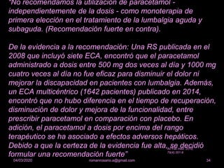 “No recomendamos la utilización de paracetamol -
independientemente de la dosis - como monoterapia de
primera elección en el tratamiento de la lumbalgia aguda y
subaguda. (Recomendación fuerte en contra).
De la evidencia a la recomendación: Una RS publicada en el
2008 que incluyó siete ECA, encontró que el paracetamol
administrado a dosis entre 500 mg dos veces al día y 1000 mg
cuatro veces al día no fue eficaz para disminuir el dolor ni
mejorar la discapacidad en pacientes con lumbalgia. Además,
un ECA multicéntrico (1642 pacientes) publicado en 2014,
encontró que no hubo diferencia en el tiempo de recuperación,
disminución de dolor y mejora de la funcionalidad, entre
prescribir paracetamol en comparación con placebo. En
adición, el paracetamol a dosis por encima del rango
terapéutico se ha asociado a efectos adversos hepáticos.
Debido a que la certeza de la evidencia fue alta, se decidió
formular una recomendación fuerte”
romanrosario.a@gmail.com 3404/03/2020
An Fac med. 2018;
79(4):351-9
 