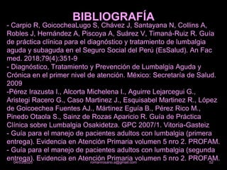 - Carpio R, GoicocheaLugo S, Chávez J, Santayana N, Collins A,
Robles J, Hernández A, Piscoya A, Suárez V, Timaná-Ruiz R. Guía
de práctica clínica para el diagnóstico y tratamiento de lumbalgia
aguda y subaguda en el Seguro Social del Perú (EsSalud). An Fac
med. 2018;79(4):351-9
- Diagnóstico, Tratamiento y Prevención de Lumbalgia Aguda y
Crónica en el primer nivel de atención. México: Secretaría de Salud.
2009
-Pérez Irazusta I., Alcorta Michelena I., Aguirre Lejarcegui G.,
Aristegi Racero G., Caso Martinez J., Esquisabel Martinez R., López
de Goicoechea Fuentes AJ., Mártinez Eguía B., Pérez Rico M.,
Pinedo Otaola S., Sainz de Rozas Aparicio R. Guía de Práctica
Clínica sobre Lumbalgia Osakidetza. GPC 2007/1. Vitoria-Gasteiz
- Guía para el manejo de pacientes adultos con lumbalgia (primera
entrega). Evidencia en Atención Primaria volumen 5 nro 2. PROFAM.
- Guía para el manejo de pacientes adultos con lumbalgia (segunda
entrega). Evidencia en Atención Primaria volumen 5 nro 2. PROFAM.
BIBLIOGRAFÍA
romanrosario.a@gmail.com 5204/03/2020
 
