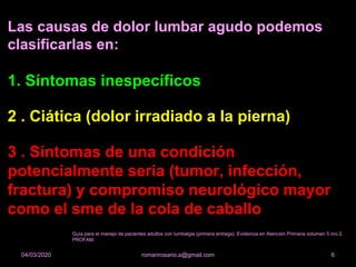 Las causas de dolor lumbar agudo podemos
clasificarlas en:
1. Síntomas inespecíficos
2 . Ciática (dolor irradiado a la pierna)
3 . Síntomas de una condición
potencialmente seria (tumor, infección,
fractura) y compromiso neurológico mayor
como el sme de la cola de caballo
romanrosario.a@gmail.com 604/03/2020
Guía para el manejo de pacientes adultos con lumbalgia (primera entrega). Evidencia en Atención Primaria volumen 5 nro 2.
PROFAM.
 