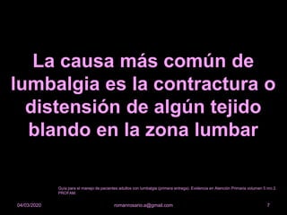 La causa más común de
lumbalgia es la contractura o
distensión de algún tejido
blando en la zona lumbar
romanrosario.a@gmail.com 704/03/2020
Guía para el manejo de pacientes adultos con lumbalgia (primera entrega). Evidencia en Atención Primaria volumen 5 nro 2.
PROFAM.
 