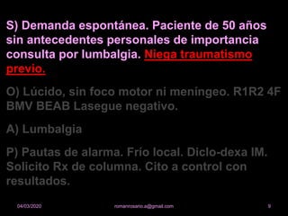 S) Demanda espontánea. Paciente de 50 años
sin antecedentes personales de importancia
consulta por lumbalgia. Niega traumatismo
previo.
O) Lúcido, sin foco motor ni meníngeo. R1R2 4F
BMV BEAB Lasegue negativo.
A) Lumbalgia
P) Pautas de alarma. Frío local. Diclo-dexa IM.
Solicito Rx de columna. Cito a control con
resultados.
romanrosario.a@gmail.com 904/03/2020
 
