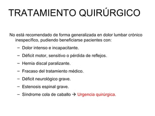 TRATAMIENTO QUIRÚRGICO
No está recomendado de forma generalizada en dolor lumbar crónico
inespecífico, pudiendo beneficiarse pacientes con:
– Dolor intenso e incapacitante.
– Déficit motor, sensitivo o pérdida de reflejos.
– Hernia discal paralizante.
– Fracaso del tratamiento médico.
– Déficit neurológico grave.
– Estenosis espinal grave.
– Síndrome cola de caballo  Urgencia quirúrgica.
 
