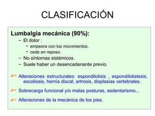 CLASIFICACIÓN
Lumbalgia mecánica (90%):
– El dolor :
• empeora con los movimientos.
• cede en reposo.
– No síntomas sistémicos.
– Suele haber un desencadenante previo.
Alteraciones estructurales: espondilolisis , espondilolistesis,
escoliosis, hernia discal, artrosis, displasias vertebrales.
Sobrecarga funcional y/o malas posturas, sedentarismo...
Alteraciones de la mecánica de los pies.
 