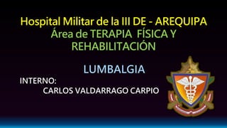 Hospital Militar de la III DE - AREQUIPA
Área de TERAPIA FÍSICA Y
REHABILITACIÓN
LUMBALGIA
INTERNO:
CARLOS VALDARRAGO CARPIO
 