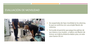 EVALUACIÓN DE MOVILIDAD
 Se sospechaba de hipo movilidad en la columna,
lo que se confirma con una simple flexión de
columna
 Se le pide al paciente que pegue las palmas de
sus manos a sus muslos y realice una flexión de
tronco; se mide la distancia dedos-piso, en este
caso fueron 50 cm
 