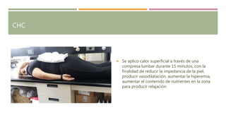 CHC
 Se aplico calor superficial a través de una
compresa lumbar durante 15 minutos, con la
finalidad de reducir la impedancia de la piel,
producir vasodilatación, aumentar la hiperemia,
aumentar el contenido de nutrientes en la zona
para producir relajación
 