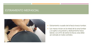 ESTIRAMIENTO MIOFASCIAL
 Estiramiento cruzado de la fascia toraco-lumbar.
 Las manos inician en la mitad de la zona lumbar
y se aplica una presión y deslizamiento hacia
lateral, con el fin de estirar la fascia; esta debe
ser estirada en todos sentidos.
 