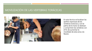 MOVILIZACIÓN DE LAS VERTEBRAS TORÁCICAS
En esta técnica se localizan las
apófisis espinosas de las
vertebras torácicas y con la
palma de la mano se deslizan
y comprimen las vertebras con
el fin de aumentar la
movilidad de esta zona a la
flexión.
 