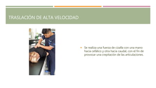 TRASLACIÓN DE ALTA VELOCIDAD
 Se realiza una fuerza de cizalla con una mano
hacia cefálico y otra hacia caudal, con el fin de
provocar una crepitación de las articulaciones.
 