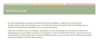 INTRODUCCIÓN
 En estas diapositivas se explica el tratamiento de la lumbalgia, su definición y los síntomas
patognomónicos de esta patología, por una inclinación personal, preferí tratar la lumbalgia con un
predominio de técnicas manuales, CHC y un poco de electro.
 Habrá de recordarse que la lumbalgia, representa un gran porcentaje de consultas en el área de la
fisioterapia por lo que debe conocerse su etiología asi como su tratamiento eficaz y oportuno que por
ende llevara a la fisioterapia hacia el reconocimiento publico como una área de la medicina que puede
resolver problemas musculo ligamentarios.
 