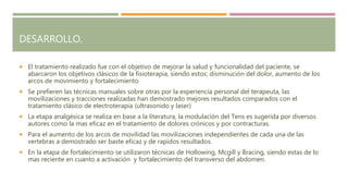 DESARROLLO.
 El tratamiento realizado fue con el objetivo de mejorar la salud y funcionalidad del paciente, se
abarcaron los objetivos clásicos de la fisioterapia, siendo estos: disminución del dolor, aumento de los
arcos de movimiento y fortalecimiento
 Se prefieren las técnicas manuales sobre otras por la experiencia personal del terapeuta, las
movilizaciones y tracciones realizadas han demostrado mejores resultados comparados con el
tratamiento clásico de electroterapia (ultrasonido y laser)
 La etapa analgésica se realiza en base a la literatura, la modulación del Tens es sugerida por diversos
autores como la mas eficaz en el tratamiento de dolores crónicos y por contracturas.
 Para el aumento de los arcos de movilidad las movilizaciones independientes de cada una de las
vertebras a demostrado ser baste eficaz y de rapidos resultados.
 En la etapa de fortalecimiento se utilizaron técnicas de Hollowing, Mcgill y Bracing, siendo estas de lo
mas reciente en cuanto a activación y fortalecimiento del transverso del abdomen.
 