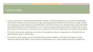 CONCLUSIÓN
 Como se demostró a través del test de flexión lumbar, el paciente demostró un aumento considerable
de la flexión lumbar en pocas sesiones, lo que demuestra que el tratamiento fue eficaz; se pudo ampliar
el movimiento, el dolor disminuyo de 8/10 EVA a 2/10 EVA, la fuerza fue valorada sobre el test de Mcgill
para estabilidad de la columna lumbar, en un inicio los tiempos reportados fueron inferiores al minuto y
al terminar el tratamiento, los tiempos fueron superiores al minuto, reportando una mejoría del paciente.
 El numero de sesiones realizadas con técnicas manuales fue menor comparada con el tratamiento de
electroterapia (laser y ultrasonido).
 Como punto final, agrego que la percepción del paciente respecto a este tipo de terapia es mejor,
reportan mejoría mas rápido, mas confianza al tratamiento y un mayor apego al ejercicio terapéutico.
 