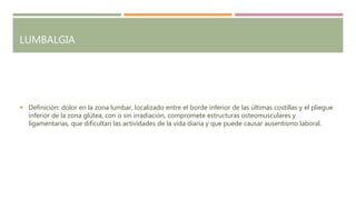LUMBALGIA
 Definición: dolor en la zona lumbar, localizado entre el borde inferior de las últimas costillas y el pliegue
inferior de la zona glútea, con o sin irradiación, compromete estructuras osteomusculares y
ligamentarias, que dificultan las actividades de la vida diaria y que puede causar ausentismo laboral.
 